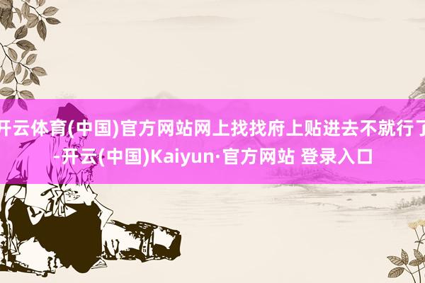 开云体育(中国)官方网站网上找找府上贴进去不就行了-开云(中国)Kaiyun·官方网站 登录入口