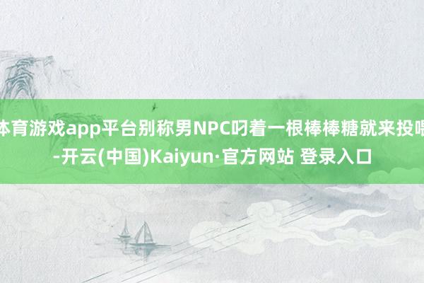 体育游戏app平台别称男NPC叼着一根棒棒糖就来投喂-开云(中国)Kaiyun·官方网站 登录入口