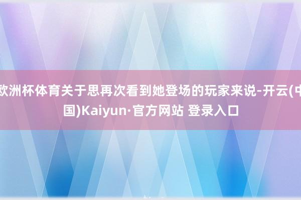 欧洲杯体育关于思再次看到她登场的玩家来说-开云(中国)Kaiyun·官方网站 登录入口