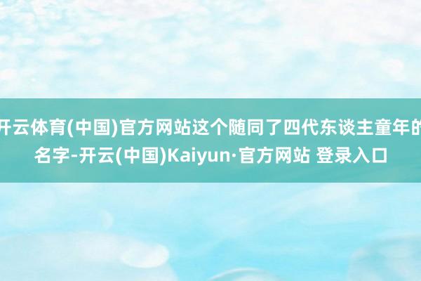 开云体育(中国)官方网站这个随同了四代东谈主童年的名字-开云(中国)Kaiyun·官方网站 登录入口
