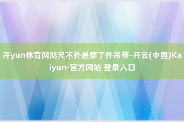 开yun体育网咫尺不外是穿了件吊带-开云(中国)Kaiyun·官方网站 登录入口