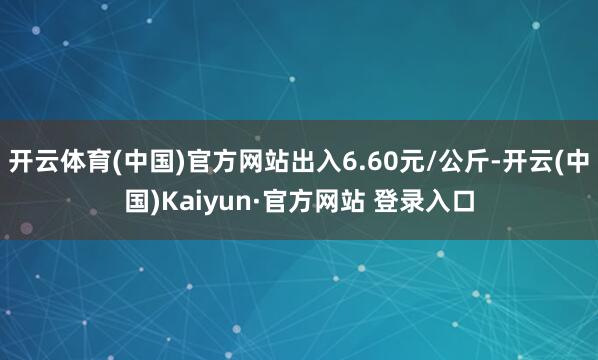 开云体育(中国)官方网站出入6.60元/公斤-开云(中国)Kaiyun·官方网站 登录入口