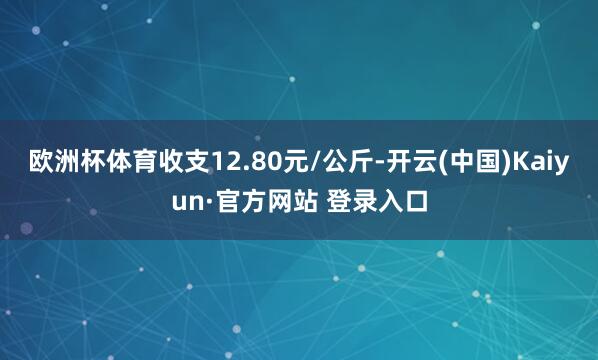 欧洲杯体育收支12.80元/公斤-开云(中国)Kaiyun·官方网站 登录入口