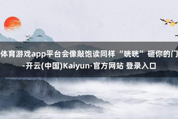 体育游戏app平台会像敲饱读同样 “咣咣” 砸你的门-开云(中国)Kaiyun·官方网站 登录入口