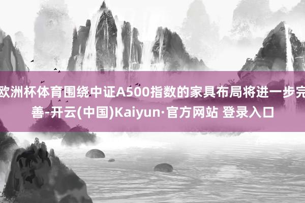 欧洲杯体育围绕中证A500指数的家具布局将进一步完善-开云(中国)Kaiyun·官方网站 登录入口