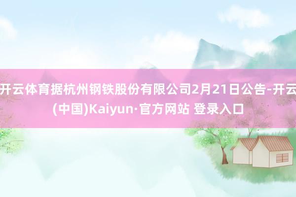 开云体育据杭州钢铁股份有限公司2月21日公告-开云(中国)Kaiyun·官方网站 登录入口