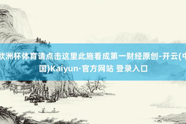 欧洲杯体育请点击这里此施看成第一财经原创-开云(中国)Kaiyun·官方网站 登录入口