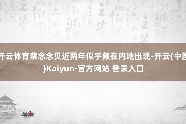 开云体育蔡念念贝近两年似乎频在内地出现-开云(中国)Kaiyun·官方网站 登录入口