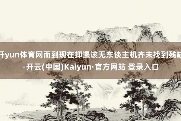 开yun体育网而到现在抑遏该无东谈主机齐未找到残缺-开云(中国)Kaiyun·官方网站 登录入口
