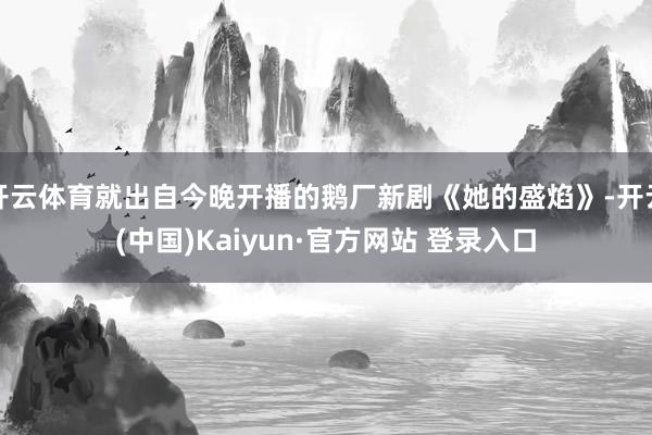 开云体育就出自今晚开播的鹅厂新剧《她的盛焰》-开云(中国)Kaiyun·官方网站 登录入口