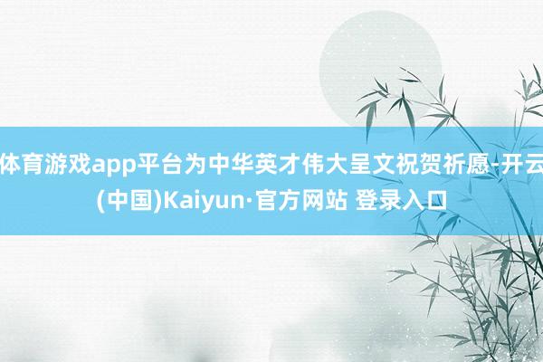 体育游戏app平台为中华英才伟大呈文祝贺祈愿-开云(中国)Kaiyun·官方网站 登录入口