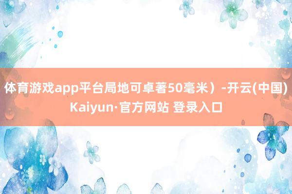 体育游戏app平台局地可卓著50毫米）-开云(中国)Kaiyun·官方网站 登录入口