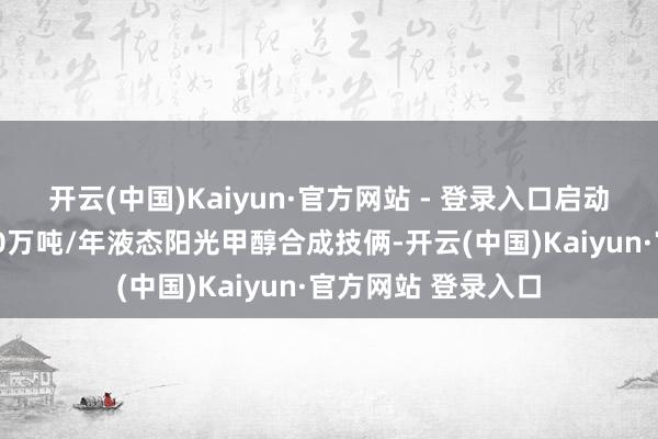 开云(中国)Kaiyun·官方网站 - 登录入口启动了海外上第一个10万吨/年液态阳光甲醇合成技俩-开云(中国)Kaiyun·官方网站 登录入口