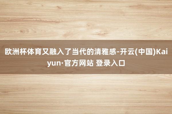 欧洲杯体育又融入了当代的清雅感-开云(中国)Kaiyun·官方网站 登录入口