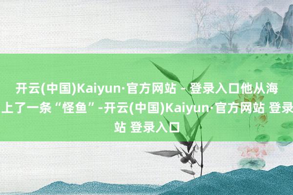 开云(中国)Kaiyun·官方网站 - 登录入口他从海中钓上了一条“怪鱼”-开云(中国)Kaiyun·官方网站 登录入口