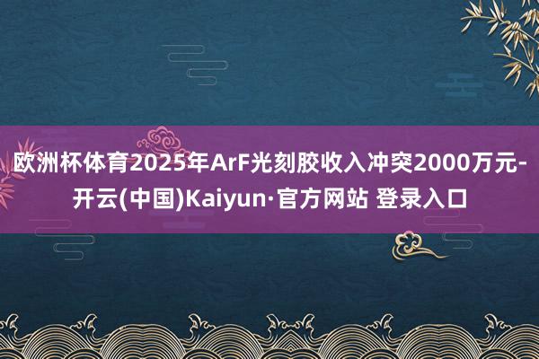 欧洲杯体育2025年ArF光刻胶收入冲突2000万元-开云(中国)Kaiyun·官方网站 登录入口