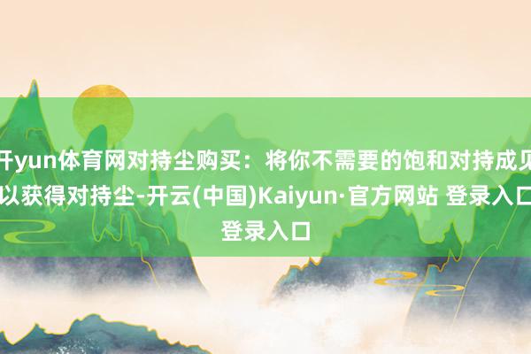 开yun体育网对持尘购买：将你不需要的饱和对持成见以获得对持尘-开云(中国)Kaiyun·官方网站 登录入口
