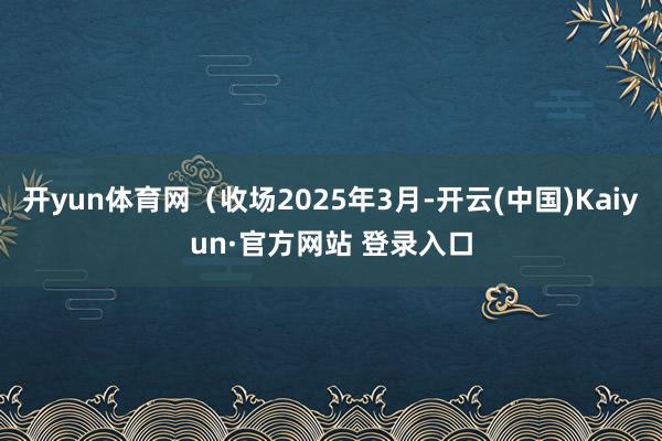 开yun体育网（收场2025年3月-开云(中国)Kaiyun·官方网站 登录入口