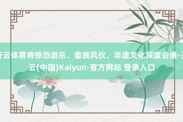 开云体育将惊恐游乐、畲族风仪、非遗文化深度会通-开云(中国)Kaiyun·官方网站 登录入口