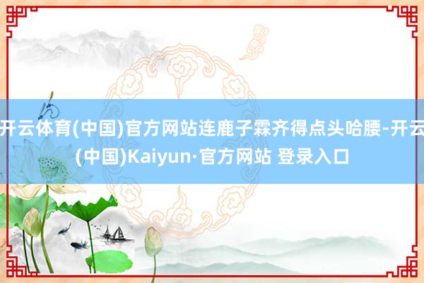 开云体育(中国)官方网站连鹿子霖齐得点头哈腰-开云(中国)Kaiyun·官方网站 登录入口