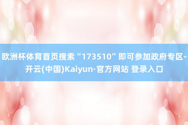 欧洲杯体育首页搜索“173510”即可参加政府专区-开云(中国)Kaiyun·官方网站 登录入口