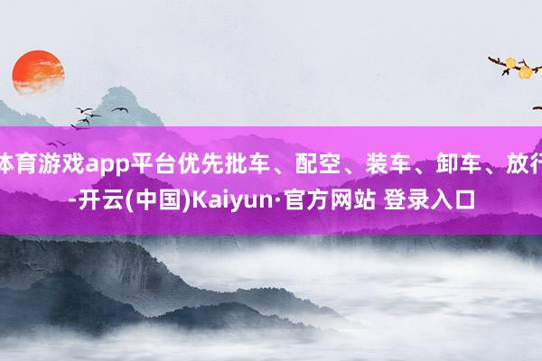 体育游戏app平台优先批车、配空、装车、卸车、放行-开云(中国)Kaiyun·官方网站 登录入口