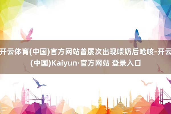 开云体育(中国)官方网站曾屡次出现喂奶后呛咳-开云(中国)Kaiyun·官方网站 登录入口