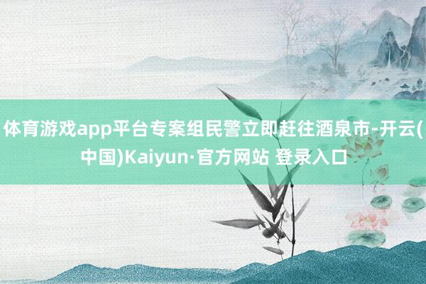 体育游戏app平台专案组民警立即赶往酒泉市-开云(中国)Kaiyun·官方网站 登录入口