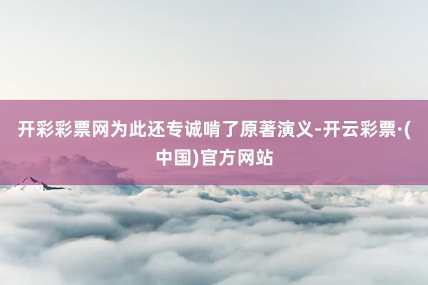 开彩彩票网为此还专诚啃了原著演义-开云彩票·(中国)官方网站