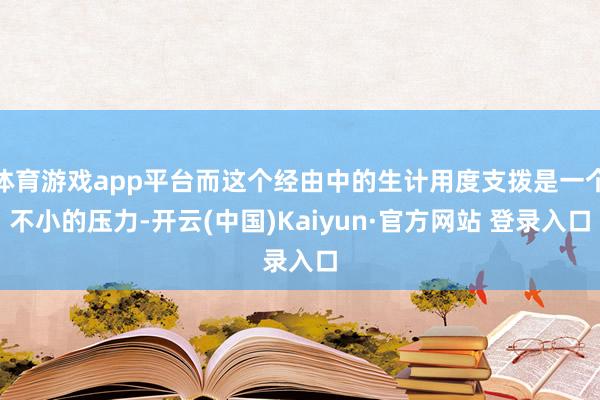 体育游戏app平台而这个经由中的生计用度支拨是一个不小的压力-开云(中国)Kaiyun·官方网站 登录入口