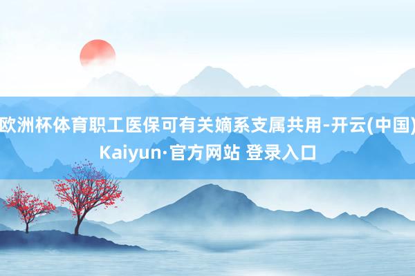 欧洲杯体育职工医保可有关嫡系支属共用-开云(中国)Kaiyun·官方网站 登录入口