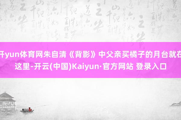 开yun体育网朱自清《背影》中父亲买橘子的月台就在这里-开云(中国)Kaiyun·官方网站 登录入口