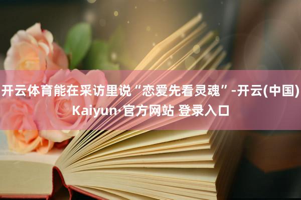 开云体育能在采访里说“恋爱先看灵魂”-开云(中国)Kaiyun·官方网站 登录入口