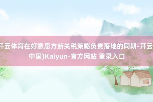 开云体育在好意思方新关税策略负责落地的同期-开云(中国)Kaiyun·官方网站 登录入口