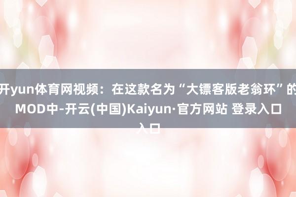 开yun体育网视频：在这款名为“大镖客版老翁环”的MOD中-开云(中国)Kaiyun·官方网站 登录入口