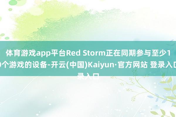 体育游戏app平台Red Storm正在同期参与至少10个游戏的设备-开云(中国)Kaiyun·官方网站 登录入口