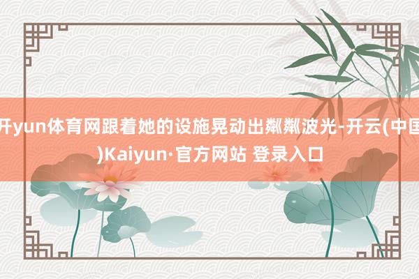 开yun体育网跟着她的设施晃动出粼粼波光-开云(中国)Kaiyun·官方网站 登录入口