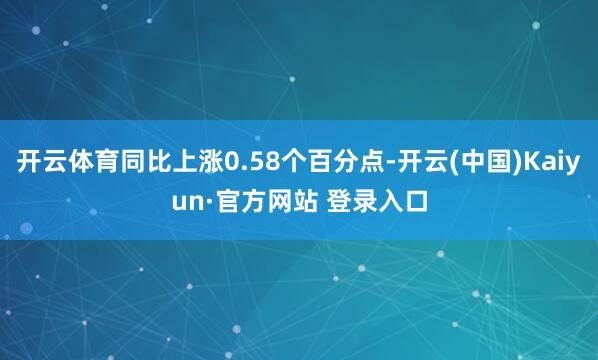 开云体育同比上涨0.58个百分点-开云(中国)Kaiyun·官方网站 登录入口
