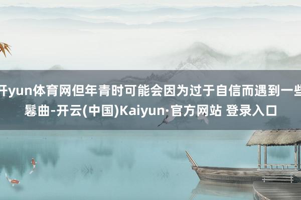 开yun体育网但年青时可能会因为过于自信而遇到一些鬈曲-开云(中国)Kaiyun·官方网站 登录入口