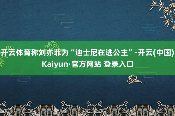 开云体育称刘亦菲为“迪士尼在逃公主”-开云(中国)Kaiyun·官方网站 登录入口