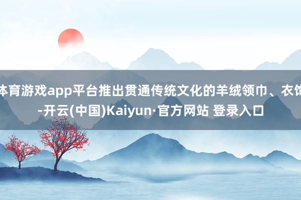 体育游戏app平台推出贯通传统文化的羊绒领巾、衣饰-开云(中国)Kaiyun·官方网站 登录入口