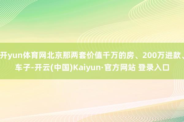 开yun体育网北京那两套价值千万的房、200万进款、车子-开云(中国)Kaiyun·官方网站 登录入口