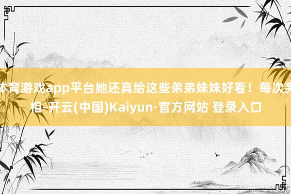 体育游戏app平台她还真给这些弟弟妹妹好看！每次亮相-开云(中国)Kaiyun·官方网站 登录入口