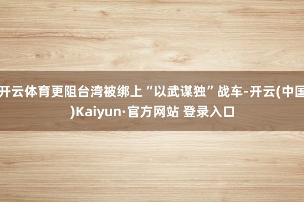 开云体育更阻台湾被绑上“以武谋独”战车-开云(中国)Kaiyun·官方网站 登录入口
