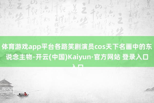 体育游戏app平台各路笑剧演员cos天下名画中的东说念主物-开云(中国)Kaiyun·官方网站 登录入口
