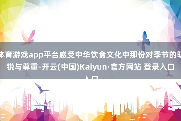 体育游戏app平台感受中华饮食文化中那份对季节的明锐与尊重-开云(中国)Kaiyun·官方网站 登录入口