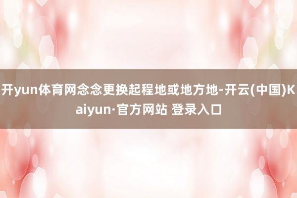 开yun体育网念念更换起程地或地方地-开云(中国)Kaiyun·官方网站 登录入口