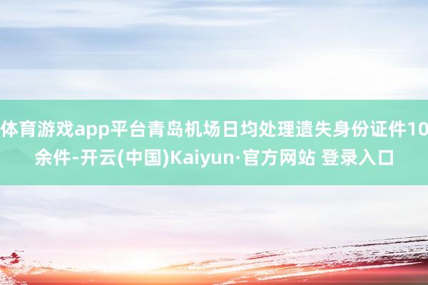 体育游戏app平台青岛机场日均处理遗失身份证件10余件-开云(中国)Kaiyun·官方网站 登录入口