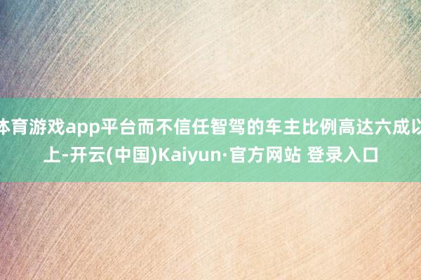体育游戏app平台而不信任智驾的车主比例高达六成以上-开云(中国)Kaiyun·官方网站 登录入口
