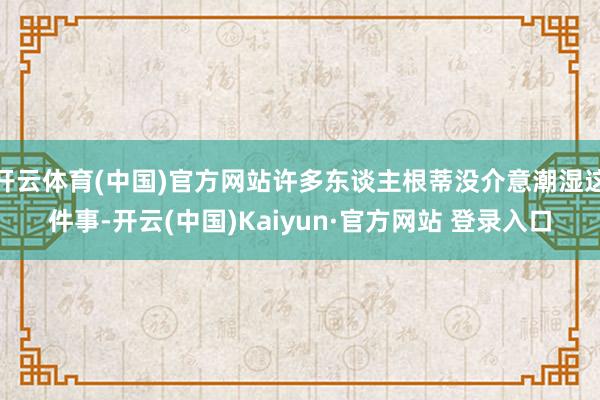 开云体育(中国)官方网站许多东谈主根蒂没介意潮湿这件事-开云(中国)Kaiyun·官方网站 登录入口